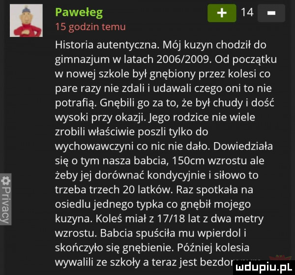 aaa luda paweleg       godzin temu historia autentyczna. mój kuzyn chodził do gimnazjum w latach          . od początku w nowej szkole był gnębiony przez kolesi co pare razy nie zdali i udawali czego oni to nie potrafią gnębili go za to ze był chudki dość wysoki przy okazji ego rodzice nie wiele zrobili właściwie poszli tylko do wychowawczyni co nic nie dało dowiedziała się obym nasza babcia    cm wzrostu ale żebyjej dorównać kondycyjnie i siłowe to trzeba trzech    latków raz spotkała na osiedlu jednego typka co gnębił mojego kuzyna. koleś mialz     iatz dwa metry wzrostu. babcia spuściła mu wpierdol i skończyło się gnębienie. później kolesia wywalili ze szkoly a terazjest berdo ﬁdﬁpiu pl