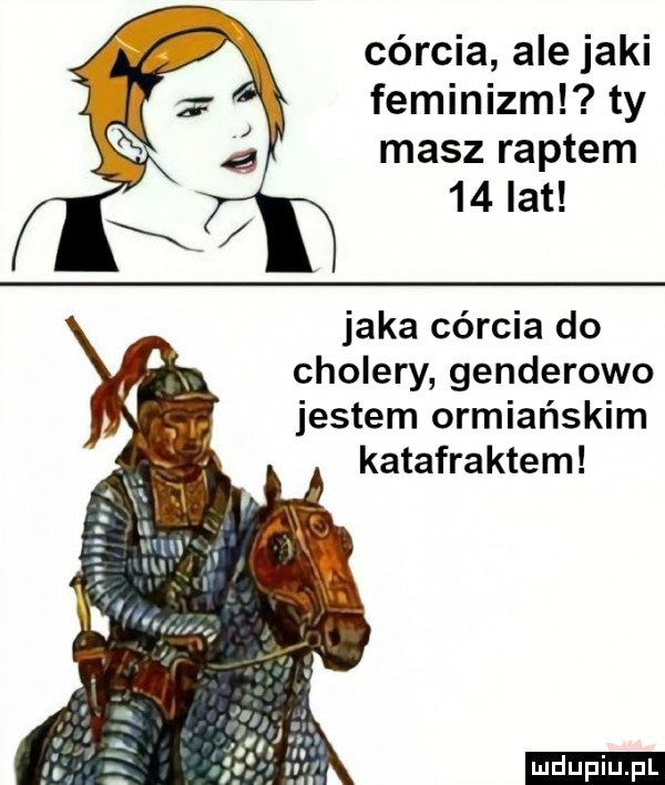 córcia ale jaki feminizml ty masz raptem    lat jaka córcia do cholery genderowo jestem ormiańskim katafraktom ludu iu. l