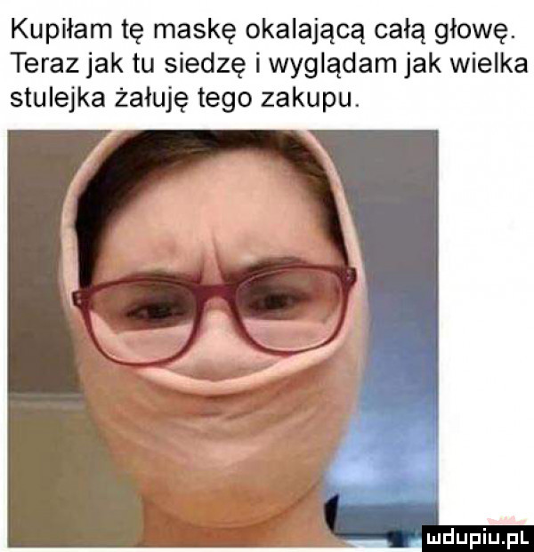 kupiłam tę maskę okalającą całą głowę. teraz jak tu siedzę i wyglądam jak wielka stulejka żałuję tego zakupu