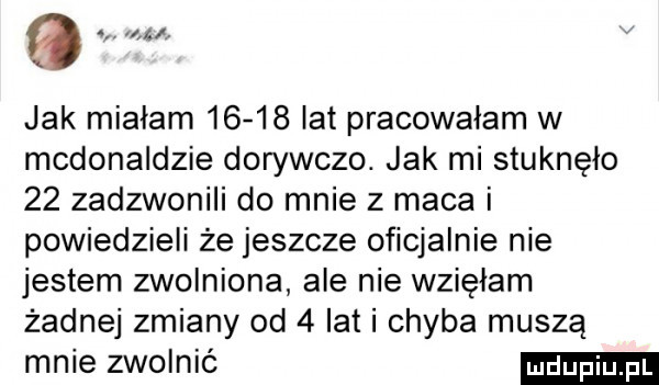 a jak mialam       lat pracowałam w mcdonaldzie dorywczo. jak mi stuknęło    zadzwonili do mnie z maca i powiedzieli że jeszcze oficjalnie nie jestem zwolniona ale nie wzięłam żadnej zmiany od   lat i chyba muszą mnie zwolnić