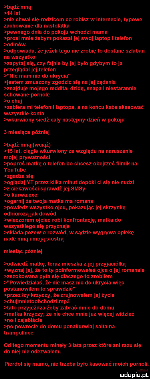 badż mną    lat nie chwal się rodzicom co robisz w internecie typowe zachowanie dla nastolatka pewnego dnia do pokoju wchodzi mama prosi mnie żebym pokazal jej swój laptop i telefon odmów odpowiada że jeżeli tego nie zrobię to dostane szlaban na wszystko zapytaj sie czy fajnie by jej bylo gdybym to ja przeglądał jej telefon nie mam nic do ukrycia jestem zmuszony zgodzić się na jej żądania znajduje mojego reddita dzidę szapa i niestarannie schowane pornole o chuj zabiera mi telefon i laptopa a na końcu każe skasować wszystkie konta wkurwiony siedź cały następny dzień w pokoju   miesiące później badż mną wciąż    lat ciągle wkurwiony ze względu na naruszenie mojej prywatności popros matkę o telefon bo chcesz obejrzeć filmik na youtube zgadza się oglądaj yt przez kilka minut dopóki ci sie nie nudzi ciekawości sprawdż jej sasy o kurwa exe ogarnij że twoja matka ma romans powiedz wszystko ojcu pokazując jej skrzynkę odbiorczą jak dowód wieczorem ojciec robi konfrontację matka do wszystkiego się przyznaje sklada pozew o rozwód w sadzie wygrywa opiekę nade mną i moja siostra miesiąc później odwiedż matkę teraz mieszka z jej przyjaciółka wyznaj jej że to ty poinformowales ojca o jej romansie zszokowana pyta się dlaczego to zrobilem powiedziałaś że nie masz nic do ukrycia więc postanowiłem to sprawdzić przez lzy krzyczy że zrujnowalem jej życie chujmnietoobchodzimp  tato przyjeżdża żeby zabrać mnie do domu matka krzyczy że nie chce mnie już więcej widzieć no i zajebiście po powrocie do domu ponakurwiaj salta na trampolinie od tego momentu minęły   lata przez które ani razu się do niej nie odezwalem. pierdol się mamo nie trzeba bylo kasować moich pornoli. q