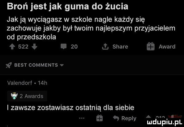 broń jestjak guma do żucia jak ja wyciągasz w szkole nagle każdy się zachowuje jakby byl twoim najlepszym przyjacielem od przedszkola     l    q stare ż award best comments valendorf   h it   awards i zawsze zostawiasz ostatnią dla siebie i repry iudupiupl