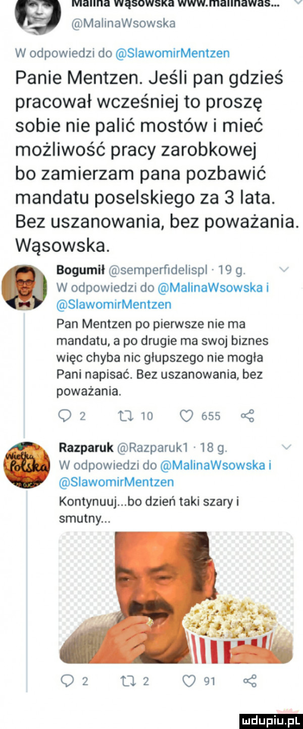 manna wąsowska www mannawas. v malinawsowska w odpowiedzi do siawomirmentzen panie mentzen. jeśli pan gdzieś pracował wcześniej to proszę sobie nie palić mostów i mieć możliwość pracy zarobkowej bo zamierzam pana pozbawić mandatu poselskiego za   lata. bez uszanowania bez poważania. wąsowska. bogumił semperﬁdelispl     . w odpowiedzi do malinawsowska i slawomirmentzen pan mentzen po pierwsze nie ma mandatu a po drugie ma swoj biznes więc chyba nic głupszego nie mogla pani napisać. bez uszanowania bez poważania.    u        razparuk razparuk      . w odpowiedzi do malinawsowska i siawomirmentzen kontynuuj bo dzień taki szary i smutny. ludu iu. l