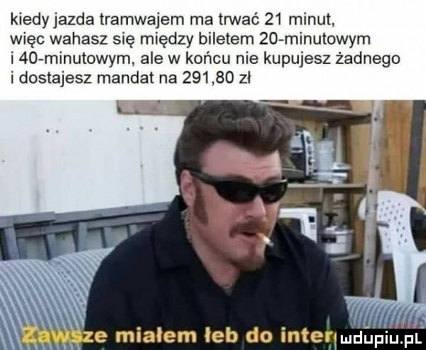 kiedyjazda tramwajem ma trwać    minut więc wahasz się między biletem   fminutowym i abo minutowym ale w końcu nie kupujesz żadnego i dostajesz mandat na        zł