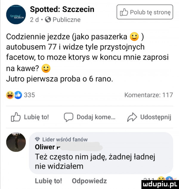 spotted szczecin bś pogub te strong   d. publiczne codziennie jezdze jako pasazerka. autobusem    i widze tyle przystojnych facetow to moze ktorys w koncu mnie zaprosi na kawe. jutro pierwsza proba o   rano. o     komentarze. i i  eb lubię to dodaj kome udostępnij lider wśród fanów oliwer l tez często nim jadę zadnej ładnej nie widziałem lubię to odpowiedz w