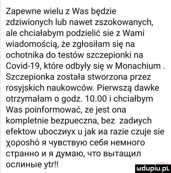 zapewne wielu z was będzie zdziwionych lub nawet zszokowanych ale chciałabym podzielić sie z wami wiadomością że zgłosiłam się na ochotnika do testów szczepionki na covid i   które odbyły się w monachium. szczepionka została stworzona przez rosyjskich naukowców. pierwszą dawke otrzymałam o godz.       i chciałbym was poinformować ze jest ona kompletnie bezpieczna bez zadnych efektow uboczmyx u jak na razie czuje sie xoposhó n l y  cn y o ce n hemhoro crpahho m h quaio lato bbitallli ii i ocnerbie ytr