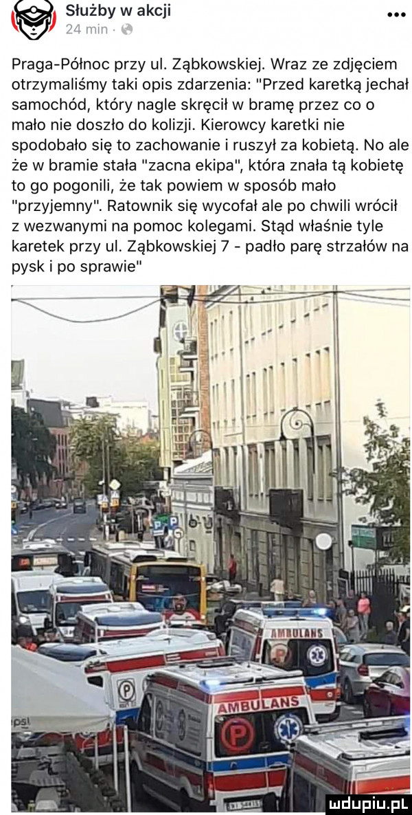 służby w akcji.   mm praga po  noc przy ul. ząbkowskiej. wraz ze zdjęciem otrzymaliśmy taki opis zdarzenia przed karetką jechal samochód który nagle skręcil w bramę przez co o malo nie doszlo do kolizji. kierowcy karetki nie spodobalo się to zachowanie i ruszył za kobietą. no ale że w bramie stala zacna ekipa która znala ta kobietę to go pogonili że tak powiem w sposób malo przyjemny ratownik się wycofal ale po chwili wrócil z wezwanymi na pomoc kolegami. stąd właśnie tyle karetek przy ul ząbkowskie   padlo parę strzałów na pysk i po sprawie