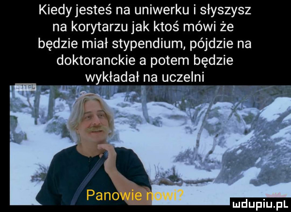 kiedy jesteś na uniwerku i słyszysz na korytarzu jak ktoś mówi że będzie miał stypendium pójdzie na doktoranckie a potem będzie wykładał na uczelni