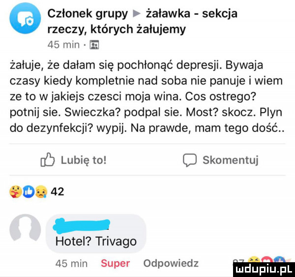 członek grupy żuławka sekcja rzeczy których żelujemy    mln żałuje że dałam się pochłonąć depresji. bywaja czasy kiedy kompletnie nad soba nie panuje i wiem ze to w jakiejs czesci moja wina. cos ostrego potnij sie. swieczka podpal sie. most skocz. plyn do dezynfekcji wypij. na prawde mam tego dość. if lubię to c skomentuj  .    hotel trivago   mm super odpowiedz mdup i