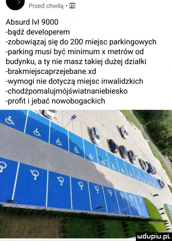 przed chwila e absurd iv      bądź developerem zobowiązuj się do     miejsc parkingowych parking musi być minimum metrów od budynku a ty nie masz takiej dużej działki brakmiejscaprzejebane xd wymogi nie dotyczą miejsc inwalidzkich chodźpoma ujmójświatnaniebiesko proﬂt ijebać nowobogackich q