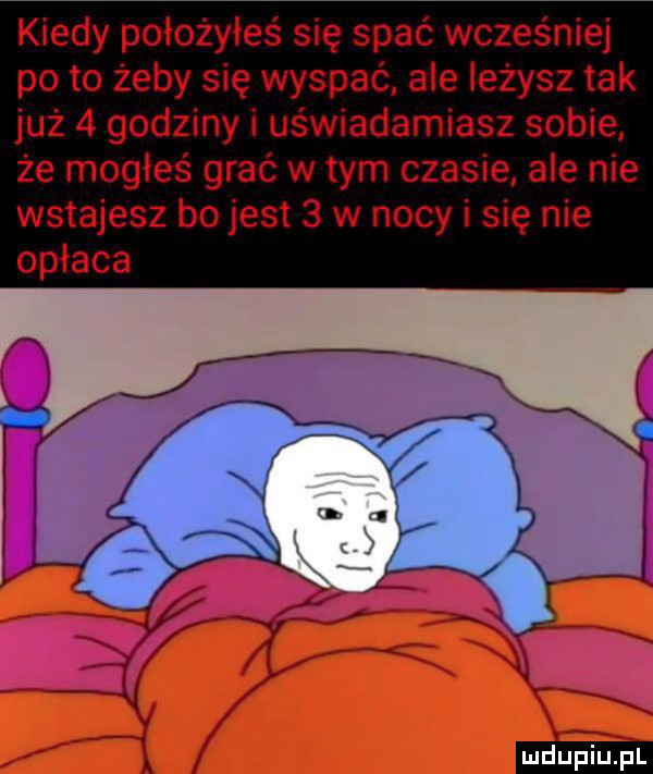 kiedy położyłeś się spać wcześniej pęto żeby się wyspać. ale leżysz tak już   godziny i uświadamiasz sobie że mogłeś grać wtem czasie ale nie wstajesz bo jest   w nocy i się nie opłaca ludu iu. l