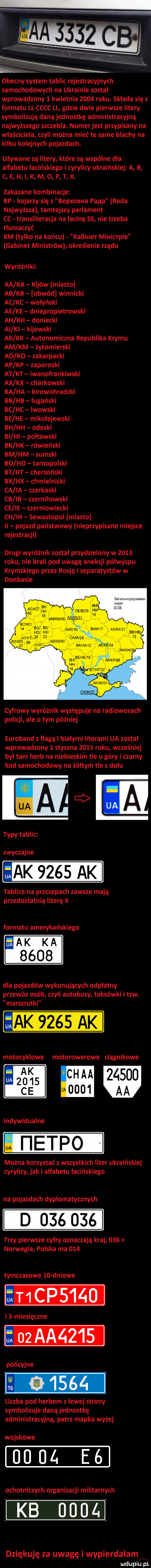 obecny system tablic rejestracyjnych samochodowych na ukrainie został wprowadzony   kwietnia      roku. składa się z formatu ll cccc ll gdzie dwie pierwsze litery symbolizują daną jednostkę administracyjną najwyższego szczebla. numerjest przypisany na właściciela czyli można mieć te same blachy na kilku kolejnych pojazdach. używane są litery które są wspólne dla alfabetu łacińskiego i cyrylicy ukraińskiej a b c e h i k m o p t x. zakazane kombinacje bp kojarzy się z bepxoeua pana rada najwyższa tamtejszy parlament cc transliteracja na łacinę    nie trzeba tłumaczyć km tylko na końcu kaóiher mihicrpib gabinet ministrów określenie rządu wyróżniki aa ka kijów miasto ab kb obwód winnicki ac kc wołyński ae ke dniepropietrowski ah kh doniecki ai ki kijowski ak kk autonomiczna republika krymu am km żytomierski a  k  zakarpacki ap kp zaporoski at kt iwanofrankowski ax kx charkowski ba ha kirowogradzki bb hb ługański bc hc lwowski be he mikołajewski bh hh odeski bi hi połtawski bk hk rówieński bm hm sueski bo ho tarnopolski bt ht chersoński bx hx chmielnicki ca ia czerkaski cb ib czernihowski ce ie czerniowiecki ch ih sewastopol miasto pojazd państwowy nieprzypisane miejsce rejestracji drugi wyróżnik został przydzielony w      roku nie brali pod uwagę aneksji półwyspu krymskiego przez rosję i separatystów w donbasie nenonep uczka  mm ax aemesud bhjeehe apjfp oe hh cyfrowy wyróżnik występuje na radiowozach policji ale o tym później euroland z flagą i białymi literami ua został wprowadzony   styczna      roku wcześniej był tam herb na niebieskim tle u górki czarny kod samochodowy na żółtym tle z dołu zwyczajne ak     tablice na przczepach zawsze mają przedostatnią literę x formatu amerykańskiego ak ka      dla pojazdów wykonujących odpłatny przewóz osób czyli autobusy taksówki i tlw. marszrutki motocyklowe motorowerowe ciągnikowe ak ch aa            modo  aa indywidualne u i ietpo można korzystać z wszystkich liter ukraińskiej cyrylicy jak i alfabetu łacińskiego na pojazdach dyplomatycznych d        trzy pierwsze cyfry oznaczają kraj     norwegia polska ma     tymczasowe    dniowe i   miesięczne policyjne liczba pod herbem z lewej strony symbolizuje daną jednostkę administracyjną patrz mapka wyżej wojskowe    ul. e  ochotniczych organizacji militarnych kb      dziękuję za uwagę i wypierdalam