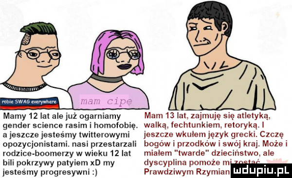 mamy    ici alejuż omamiamy gender science rosim i homofobię. a jeszcze jesteśmy lwillemwymi opozycjonistami. nasi pneslarzali rodzice bookerzy w wieku    lat bili pakrlywy palyiem xd my jesles my progresywni mam    lal. zajmuję się allelyką. walką echlunkiem. retorykę jeszcze wkulem język grecki. czczę bogów i przodków i swój kraj. może i miałem twarde dzieciństwo ale dyscyplina pomoże n prawdziwym rzymianm