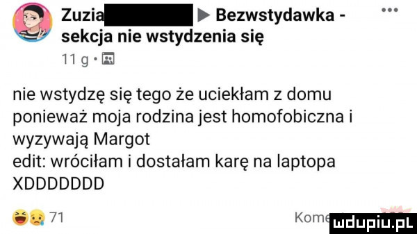 zuzi bezwstydawka sekcja nie wstydzenia się i   g nie wstydzę się tego że uciekłam   domu ponieważ moja rodzina jest homofobiczna i wyzywają margot elit wróciłam i dostałam karę na laptopa xddddddd.   k m ui u idu il