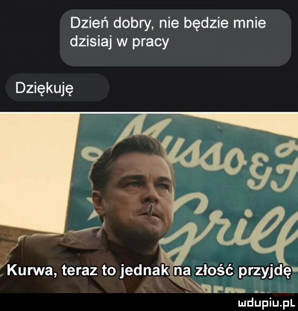 dzień dobry nie będzie mnie dzisiaj w pracy dziękuję t kurwa teraz to jednak na złość przyjdę lin. ludupiu. pl
