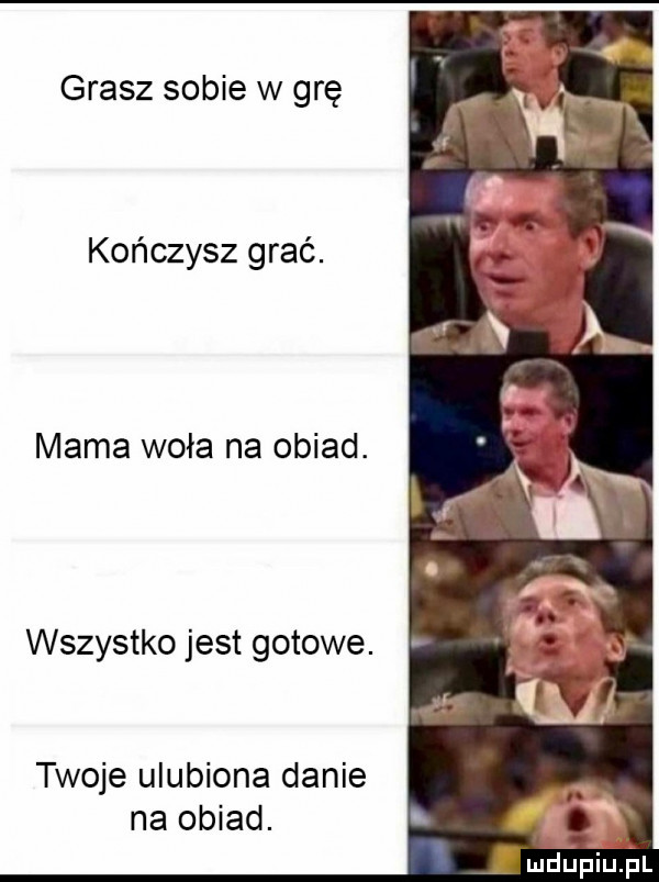 grasz sobie w grę kończysz grać. mama woła na obiad. wszystko jest gotowe. twoje ulubiona danie na obiad