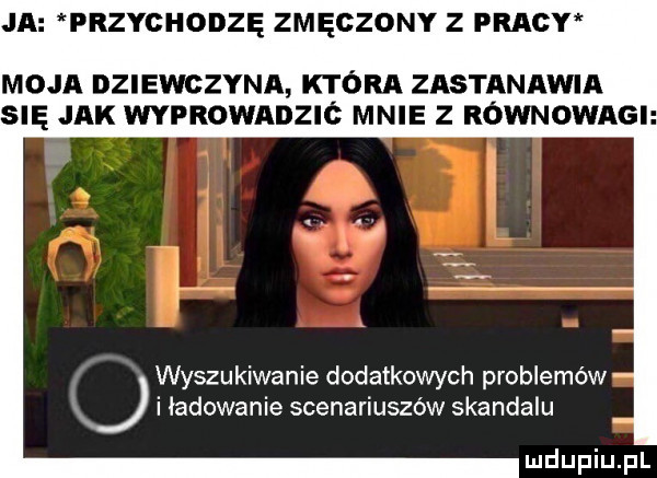 ja przychodzę zmęczony z pracy moja dziewczyna która zastanawia się jak wyprowadzic mnie z równowagi wyszukiwanie dodatkowych problemów x i ładowanie scenariuszów skandalu