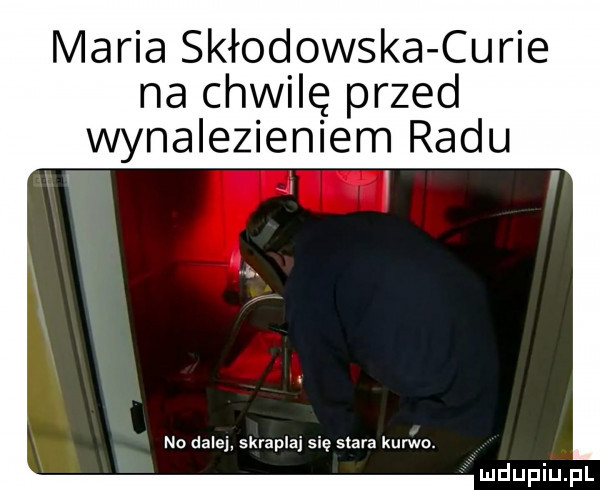 maria skłodowska curie na chwilę przed wynalezieniem radu no dalej skrapla się stara kurwa