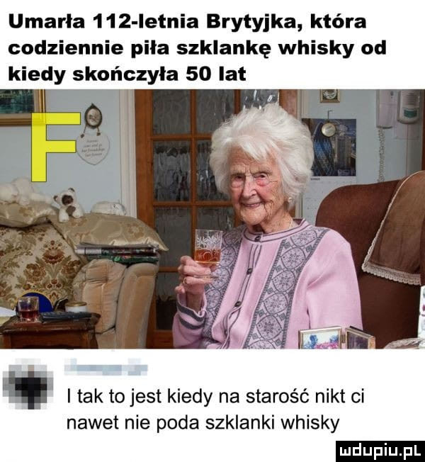 umarła     letnia brytyjka która codziennie piła szklankę whisky od kiedy skończyła    lat tak to jest kiedy na starość nikt ci nawet nie poda szklanki whisky ludu iu. l