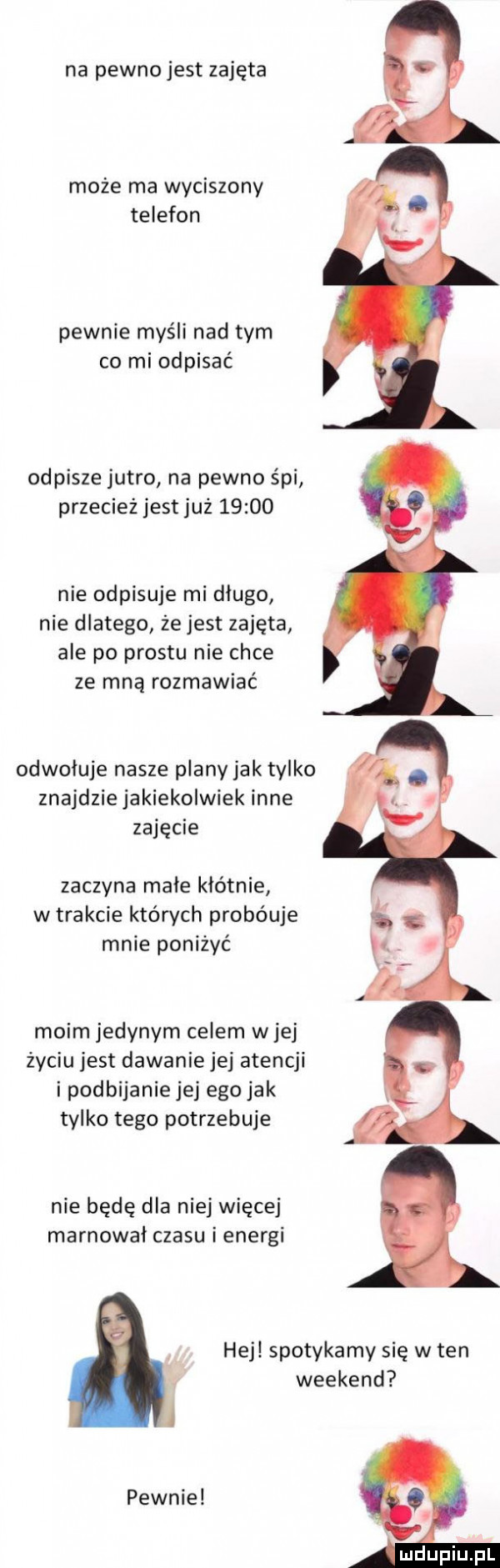 na pewno jest zajęta może ma wyciszony telefon pewnie myśli nad tym co mi odpisać odpisze jutro na pewno śpi przecież jest już       nie odpisuje mi długo nie dlatego że jest zajęta ale po prestu nie chce ze mną rozmawiać odwołuje nasze plany jak tylko znajdzie jakiekolwiek inne zajęcie zaczyna male kłótnie w trakcie których probóuje mnie poniżyć moim jedynym celem wiej życiu jest dawanie jej atencji i podbijanie jej ego jak tylko tego potrzebuje nie będę dla niej więcej marnował czasu ienergi hej spotykamy się w ten weekend pewnie