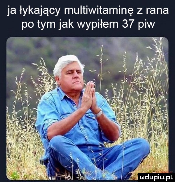 ja łykający multiwitaminę z rana po tym jak wypiłem    piw  . w śmdupiuhl