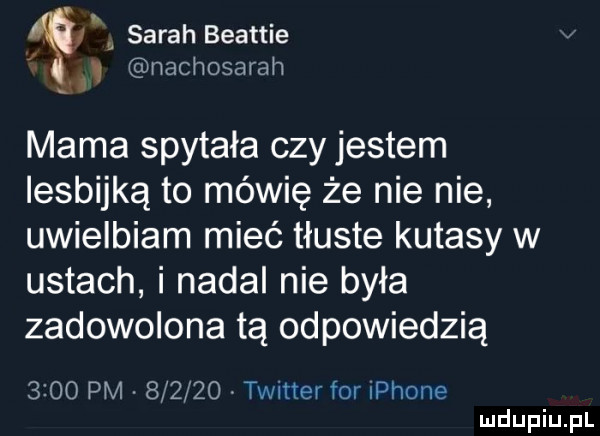 sarah beattie   nachosarah mama spytała czy jestem lesbijką to mówię że nie nie uwielbiam mieć tłuste kutasy w ustach i nadal nie była zadowolona tą odpowiedzią      pm        twitter for iphone