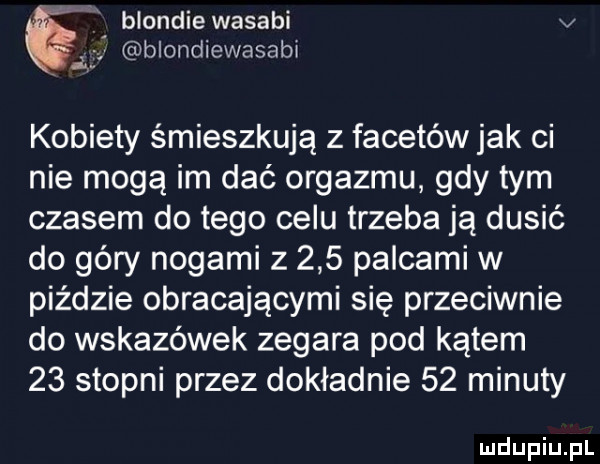 a a blondiewasabi v ą blondiewasabi kobiety śmieszkują z facetów jak ci nie mogą im dać orgazmu gdy tym czasem do tego celu trzeba ją dusić do góry nogami z     palcami w piździe obracającymi się przeciwnie do wskazówek zegara pod kątem    stopni przez dokładnie    minuty