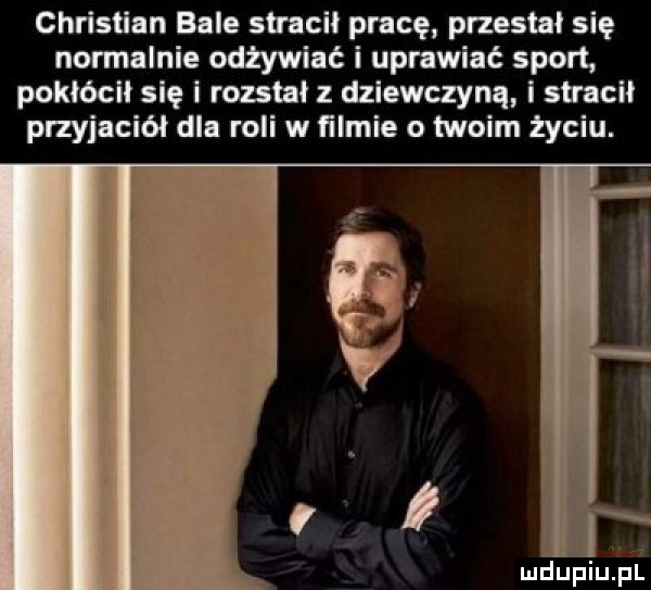 christian bale stracił pracę przestał się nomalnie odżywiać i uprawiać sport pokłócił się i rozstał z dziewczyną i stracił przyjaciół dla roli w ﬁlmie o twoim życiu. mdupiujpl