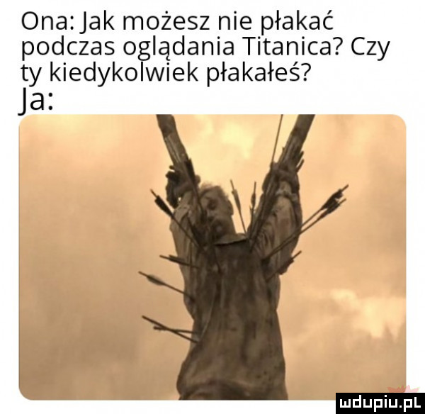 ona jak możesz nie płakać podczas oglądania titanica czy ty kiedykolwiek płakałeś ja