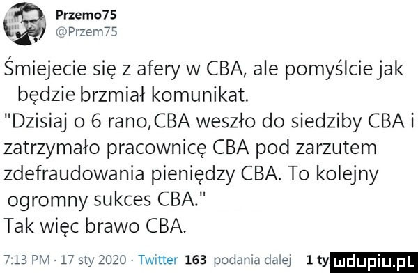 przemc   k rdprzem   śmiejecie się z afery w cba ale pomyślciejak będzie brzmiał komunikat. dzisiaj o   rano cba weszło do siedziby cba i zatrzymało pracownicę cba pod zarzutem zdefraudowania pieniędzy cba. to kolejny ogromny sukces cba tak więc brawo cba      pm l  say      twitter     podania dalej i ty hldijfiij fil