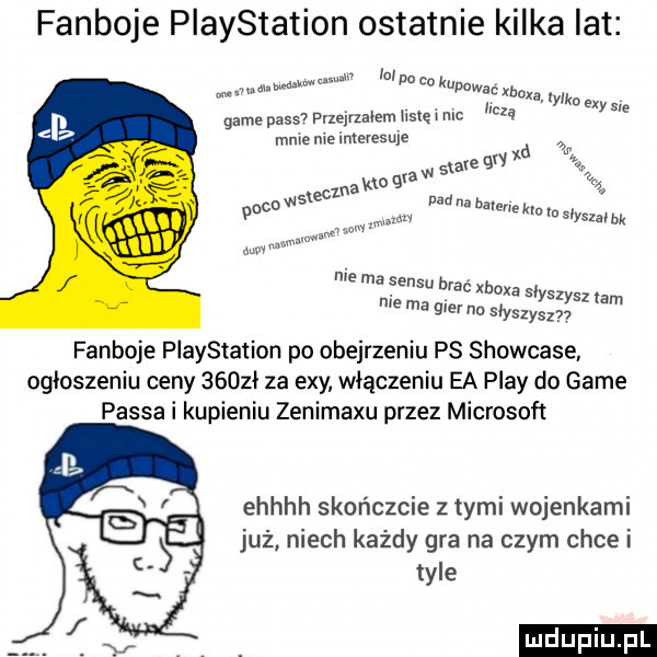 fanboje playstation ostatnie kilka lat wchzńv hvdakwunm a pa   kapawac mx r luq k ew game pass przejrzałem we mc mneme interesuje a x e w  an q a no          vicu w v   na halerlekw in slyszwbk mm w w m w nie ma emsu brac xboxa slyszysz lam me ma gier nu słyszysz fanboje playstation po obejrzeniu ps showcase ogloszeniu ceny     ł za edy włączeniu ea play do game passa i kupieniu zenimaxu przez microsoft ehhhh skończcie z tymi wojenkami już niech każdy gra na czym chce i tyle