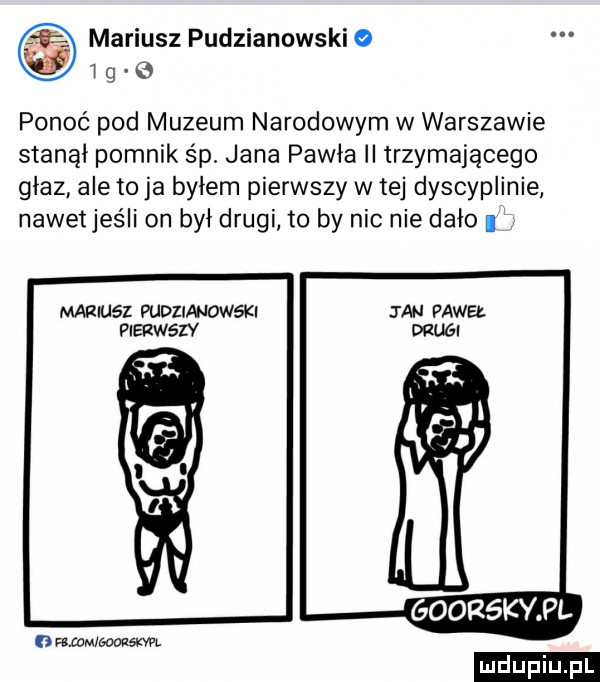 mariusz pudzianowski i g o ponoć pod muzeum narodowym w warszawie stanął pomnik śp. jana pawła ii trzymającego głaz ale to ja byłem pierwszy w tej dyscyplinie nawetjeśli on był drugi to by nic nie dało mariusz pudziandweki ian paweł pierwszy drugi goorskypl ratom eooasxm