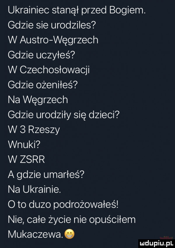 ukrainiec stanął przed bogiem. gdzie sie urodziles w austro węgrzech gdzie uczyłeś w czechosłowacji gdzie ożeniłes na węgrzech gdzie urodziły się dzieci w   rzeszy wnuki w zsrr a gdzie umarłeś na ukrainie. o to duzo podróżowałeś nie całe życie nie opuściłem mukaczewa