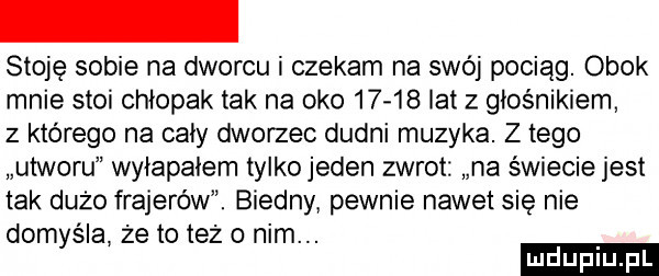 stoję sobie na dworcu i czekam na swój pociąg. obok mnie stoi chłopak tak na oko       lat z głośnikiem z którego na cały dworzec dudni muzyka. z tego utworu wyiapaiem tylkojeden zwrot na świecie jest tak dużo frajerów. biedny pewnie nawet się nie domyśla że to też o nim