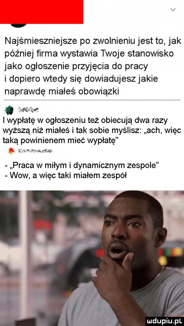 najśmieszniejsze po zwolnieniu jest to jak później ﬁrma wystawia twoje stanowisko jako ogłoszenie przyjęcia do pracy i dopiero wtedy się dowiadujesz jakie naprawdę miałeś obowiązki. ww i wypłatę w ogłoszeniu tez obiecują dwa razy wyższą niż miałeś i tak sobie myślisz ach więc taką powinienem mieć wypłatę z r  r praca w miłym i dynamicznym zespole wow a więc taki miałem zespół