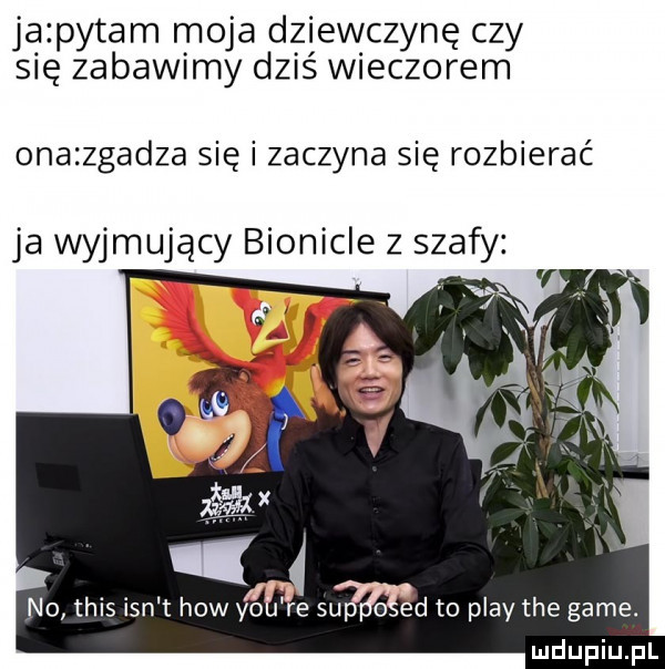 ja pytam moja dziewczynę czy się zabawimy dziś wieczorem onazzgadza się i zaczyna się rozbierać ja wyjmujący bionicle z szafy no tais ian t hiw yo e agd to play tee game