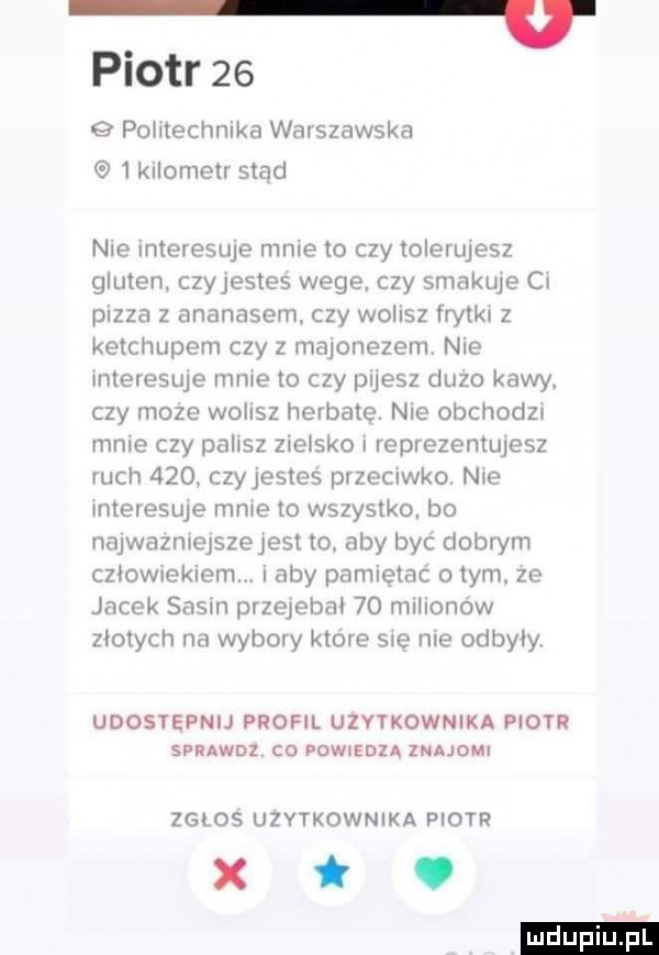 piotr    g politechnika warszawska  kilornexr stąd nie interesuje mnie to czy tolerujesz gluten czyjestes wege czy smakuje ci pizza   ananasem czy wo ilz frytkn   ketchupem czy z majonezem nie interesuje mnie to czy pijesz duzo kawy czy moze wolisz herbate. nie obchodm male czy palisz zielsko i reprezentujesz ruch     czy jestes przeciwko. nie interesuje mme to wszystko. bo najwazmejszejest to aby byc dobrym czbowiekiemm i aby pamiętać o tym. ze jacek sasin przejebał    milionow złotych na wybory ktore ma nie odbyły udostępnij profil użytkownika piotr swuwnz co powiedza zmuom zgłos użytkownika piotr xt