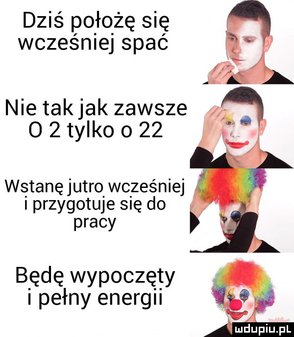 dziś pquze się wcześniej spać nie takjak zawsze o   tylko o    ws tanę jutro. wcześniej przygotuje się do pracy będę wypoczęty i pełny energii
