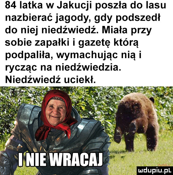 latka w jakucji poszła do lasu nazbierać jagody gdy podszedł do niej niedźwiedź. miała przy sobie zapałki i gazetę którą podpaliła wymachując nią i rycząc na niedźwiedzia. niedźwiedź uciekł