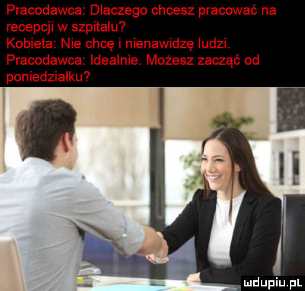 pracodawca dlaczego chcesz pracować na recepcji w szpitalu kobieta nie chcę i nienawidzę ludzi. pracodawca idealnie. możesz zacząć od poniedziałku