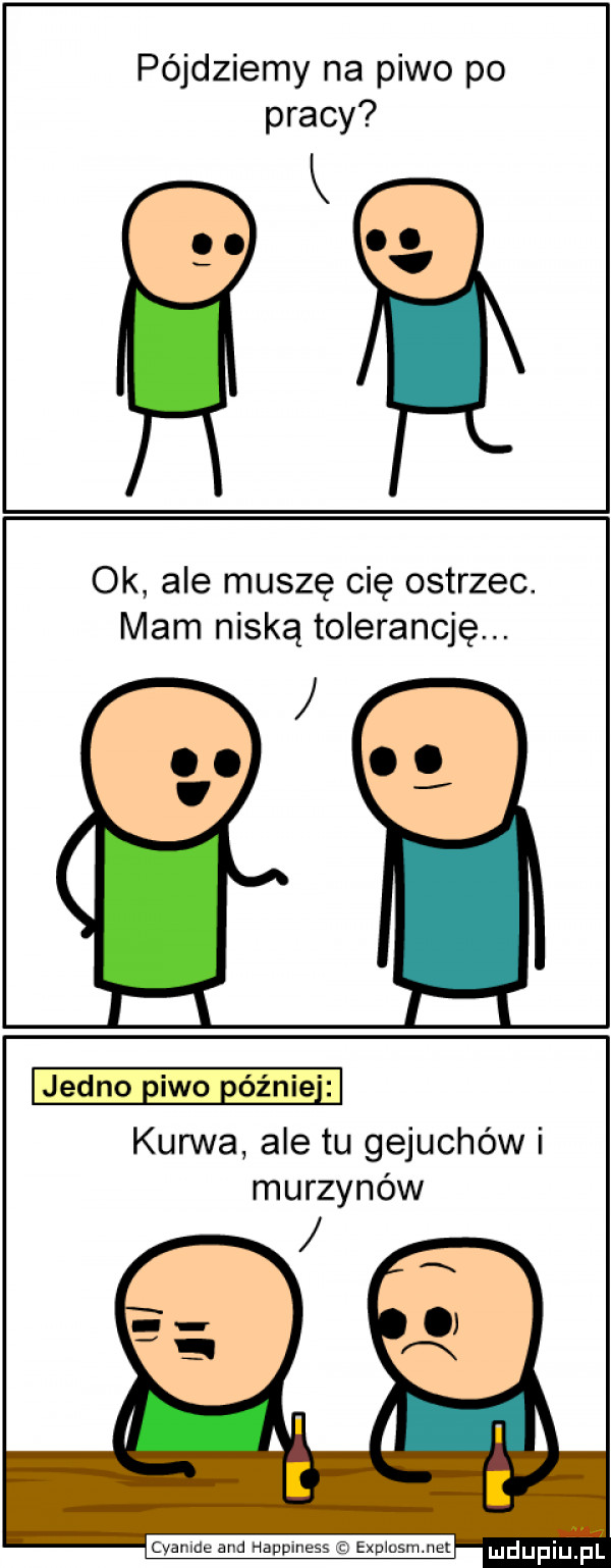 pójdziemy na piwo po pracy ok ale muszę cię ostrzec. mam niską tolerancję. jedno eiwo elinie i kurwa ale tu gejuchów i murzynów cyanide and happlness expwusmmu