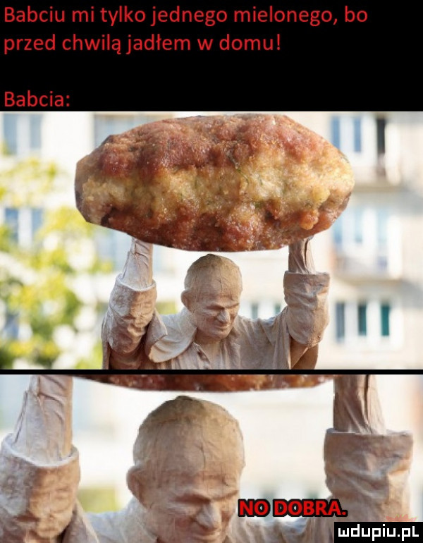 babciu mi tylkojednego mielonego bo przed chwilą jadłem w domu babcia