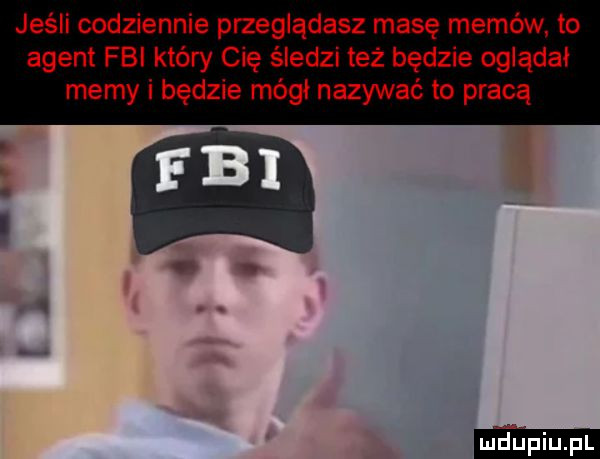 jeśli codziennie przeglądasz masę memów. to agent fbi który cię śledzi też będzie oglądał memy i będzie mógł nazywać to pracą