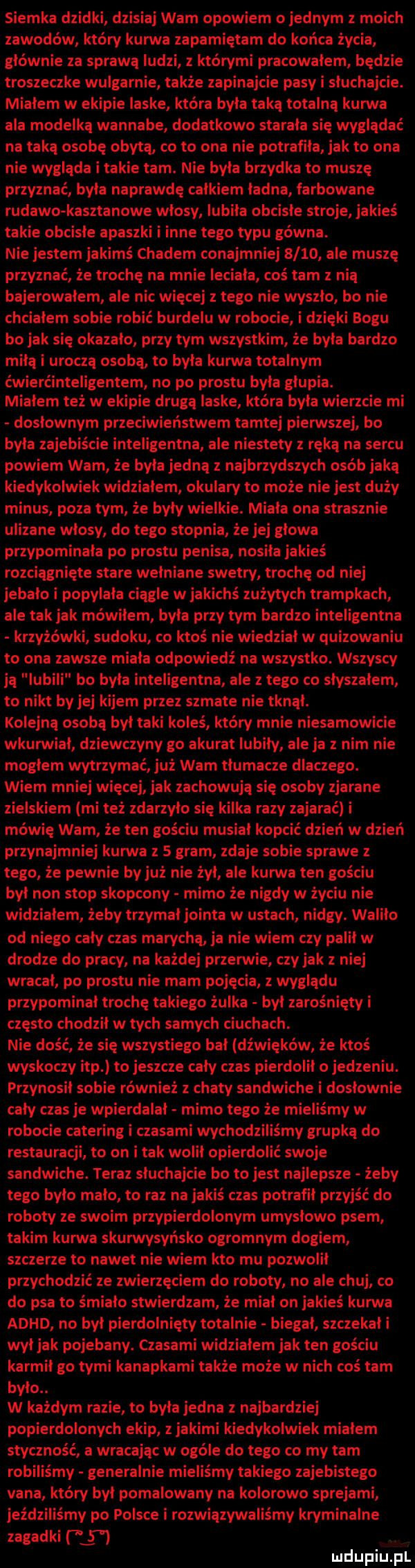 siemka dzidki dzisiaj wam opowiem ojednym z moich zawodów który kurwa zapamiętam do końca życia głównie za sprawą ludzi z którymi pracowałem będzie troszeczke wulgarnie talu e zapinajcie pasy i sluchajcie. mialem w ekipie laskel która byla taka totalna kurwa ala modelką wannabe dodatkowo starala się wyglądać na taką osobę obytą co to ona nie potrafiła jak to ona nie wygląda i takie tam. nie byla brzydka to muszę przyznać byla naprawdę calkiem ladna farbowane rudawo kasztanowe wlosy lubila obcisle stroje jakieś takie obcisle apaszki i inne tego typu gówna. nie jestem jakimś chadem conajmniej      ale muszę przyznać że trochę na mnie leciala coś tam z nią bajerowalem ale nic więcej z tego nie wyszlo bo nie chcialem sobie robić burdelu w robocie i dzięki bogu bo jak się okazalo przy tym wszystkim że byla bardzo miła i uroczą osoba to byla kurwa totalnym ćwierćinteligentem no po prestu byla glupia. mialem też w ekipie drugą laske która byla wierzcie mi doslownym przeciwieństwem tamtej pierwszej bo byla zajebiście inteligentna ale niestety z ręką na sercu powiem wam że byla jedną z najbrzydszych osób jaka kiedykolwiek widzialem okulary to może nie jest duży minus poza tym że byly wielkie. miala ona strasznie ulizane wlosy do tego stopnia że jej glowa przypominala po prestu penisa nosila jakieś rozciągnięte stare wełniane swetry trochę od niej iebalo i popylala ciagle w jakichś zużytych trampkach ale tak jak mowilem byla przy tym bardzo inteligentna krzyżówki sudoku co ktoś nie wiedzial w quizowaniu to ona zawsze miala odpowiedź na wszystko. wszyscy ją lubili bo byla inteligentna ale z tego co slyszalem to nikt by jej kijem przez szmate nie tknąl. kolejną osoba byl taki koleś który mnie niesamowicie wkurwial dziewczyny go akurat lubiły ale ja z nim nie moglem wytrzymać już wam tlumacze dlaczego. wiem mniej więcej jak zachowują się osoby zjarane zielskiem mi też zdarzyło się kilka razy zajarać i mówię wam że ten gościu musial kopcić dzień w dzień przynajmniej kurwa z   gram zdaje sobie sprawe z tego że pewnie by już nie żal ale kurwa ten gościu byl non stop skopcony mimo że nigdy w życiu nie widzialem żeby trzymal jointa w ustach nidgy. walilo od niego caly czas marychą ja nie wiem czy palil w drodze do pracy na każdej przerwie czy jak z niej wracal po prestu nie mam pojęcia z wyglądu przypominal troche takiego żelka byl zarośniętyi często chodzil w tych samych ciuchach. nie dość że się wszystiego bal dźwięków że ktoś wyskoczy ibp to jeszcze caly czas pierdolil o jedzeniu. przynosil sobie również z chaty sandwiche i doslownie caly czas je wpierdalal mimo tego że mieliśmy w robocie catering i czasami wychodziliśmy grupką do restauracji to on i tak wolil opierdolic swoje sandwiche. teraz sluchajcie bo to jest najlepsze żeby tego bylo malo to raz na jakiś czas potrafil przyjść do roboty ze swoim przepierdolonym umysłowo psem takim kurwa skurwysyńsko ogromnym dogiem szczerze to nawet nie wiem kto mu pozwolił przychodzić ze zwierzęciem do roboty no ale chuj co do psa to śmiało stwierdzam że mial on jakieś kuma adhd no byl pierdolnięty totalnie biegal szczekal i wyl jak pojebany. czasami widzialem jak ten gościu karmil go tymi kanapkami także może w nich coś tam bylo. w każdym razie to była jedna z najbardziej popierdolonych ekip z jakimi kiedykolwiek mialem styczność a wracajac w ogóle do tego co my tam robiliśmy generalnie mieliśmy takiego zajebistego vana który byl pomalowany na kolorowo sprejami jeździliśmy po polsce i rozwiązywaliśmy kryminalne zagadki          mdupiup