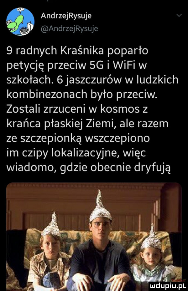 andrzeijsuje m andrzejryque   radnych kraśnika poparło petycję przeciw  g i wifi w szkołach.  jaszczurów w ludzkich kombinezonach było przeciw. zostali zrzuceni w kosmos z krańca płaskiej ziemi ale razem ze szczepionką wszczepiono im czipy lokalizacyjne więc wiadomo gdzie obecnie dryfują