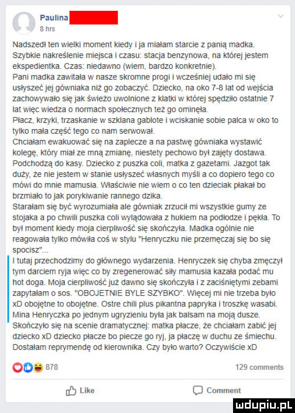 paulina e has nadszedl ten metki moment klemy l ja miriam starcie z pania manka szyma nagra ianie miejsca czasu stacja benzynowa na które jestem ekspeauentka czas meuawnn mam. barazb kbnibeiniej pall maka zawitam w nasze skmmne progi i waeśniej maori misię ustyszec jej gówntaka mi gb zobaczyć dziecko. na abc     lat od wejścia zacnowywato się jak świeże uwoinicrie z natki w której spęaznc ostatnie   lat więc wcedza a nmmacn spmeanym tez go gminę ia pacz krzykl ti zaskariie w szklana gamma i wuskame sabie plica w oko to tylko niala część iegb co nam serwowat cnciaiam ewakuować się na zapisz ze a na pasawę gi ywniaka wystawać kmegg który maat ze mną zniianę niestary pectibwo byt zajety obstawa podchodzą do kasy dziecko z puszka celt. matka z gazetaml jazgot tak uiizy ze nie jestem w stanie ustyszec masnycn rnys ii a co doplem tego co im wku do mnie mamusia właściwie nie wiem a co ten azieaak plakat bo brzmiaib to jak porykiwanie rannego azeka staraiairi się być wyrozumiala abe gównlak zrzucii mi wszystkie gumy ze stojaka a po criwiii pusztra cen wyladowata z hukiem na poumze pakta tu byt manieni kiedy moja cierpliwość się stiur iczyta macka bgóirue nie reagbwata tylko mowna cos w stylu henryczku nie przemęczaj się bo się spocisz i tutaj przecnouumy db gtównegb wydarzenia heniyaek sie chyba zmęczyi tym narciem ryja więc co by zregenerować sity lamuska kazala podać mu not ulga moja cterpiiwość juz dawno się skończyła z zaciśniętymi zebami zapytalam o sos obojętne bale szybko więcej mi nie uzeba bytu xd obojetne to obcjęine ostre ctiili plus pikantna papryka trysnę wasabi. mina hemyczka po jednym ugryzienm była jak balsam na moja uusze skoﬁczylo sie na scenie dramatycznej matka placze. ze chiaiam zabic jej dziecko xd dziecko płacze bo piecze go ryj ja płaczę w uucnu ze s miechu dostałam reprymendę od kierownika czy bite weno oczywis cie xd   .         comments c like   comment