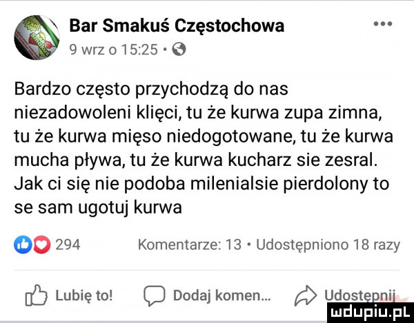 bar smakuś częstochowa  wazo       bardzo często przychodzą do nas niezadowoleni inęci tu że kurwa zupa zimna tu że kurwa mięso niedogotowane tu że kurwa mucha pływa tu że kurwa kucharz sie zesral. jak ci się nie podoba milenialsie pierdolony to se sam ugotuj kurwa oo     komentarze    udostępniono    razy lubię to c dodaj kamen. udosteﬁn