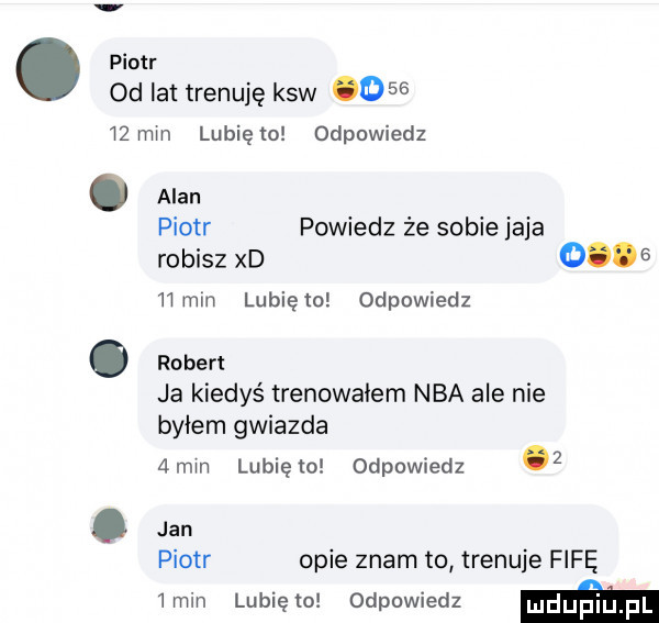 piotr od at trenuję ksw       mm lunięto odpowiedz piotr powiedz że sobie jaja robisz xd       mm lunięto odpowiedz. robert ja kiedyś trenowałem nba ale nie byłem gwiazda  mm lubiewo odpowiedz z. jan piotr opie znam to trenuje fifę  min lunięto odpowiedz m