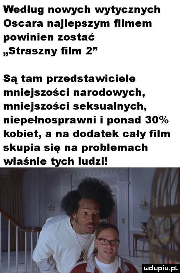 według nowych wytycznych oscara najlepszym filmem powinien zostać straszny film   są tam przedstawiciele mniejszości narodowych mniejszości seksualnych niepelnosprawni i ponad    kobiet a na dodatek caly film skupia się na problemach właśnie tych ludzi