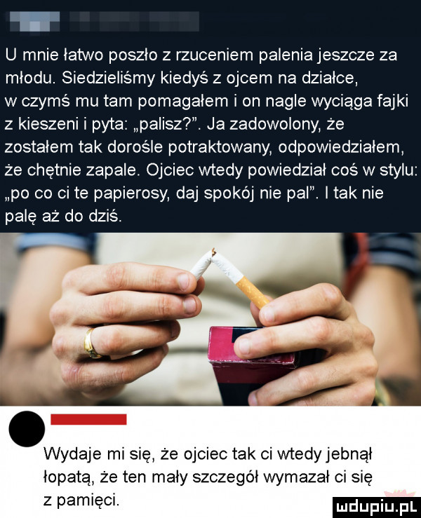 u mnie łatwo poszło z rzuceniem palenia jeszcze za miodu. siedzieliśmy kiedyś z ojcem na działce w czymś mu tam pomagałem i on nagle wyciąga fajki z kieszeni i pyta palisz. ja zadowolony że zostałem tak dorośle potraktowany odpowiedziałem że chętnie zapale. ojciec wtedy powiedzial coś w stylu po co ci te papierosy daj spokój nie pal. imak nie pale aż do dziś. abakankami wydaje mi się że ojciec tak ci wtedyjebnał łopata że ten mały szczegół wymazał ci się z pamieci
